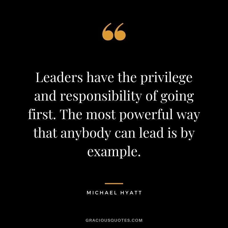 Leaders have the privilege and responsibility of going first. The most powerful way that anybody can lead is by example.