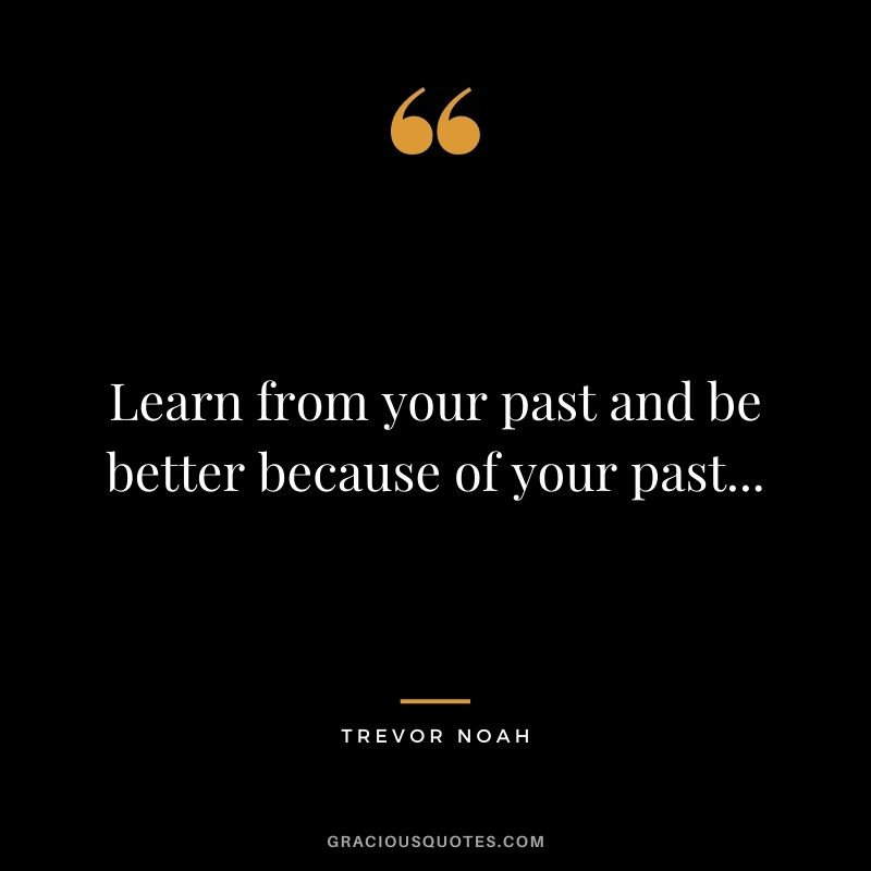 Learn from your past and be better because of your past...