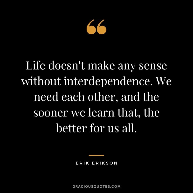 Life doesn't make any sense without interdependence. We need each other, and the sooner we learn that, the better for us all.