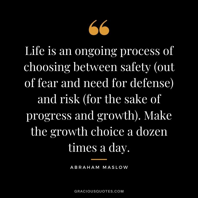 Life is an ongoing process of choosing between safety (out of fear and need for defense) and risk (for the sake of progress and growth). Make the growth choice a dozen times a day.