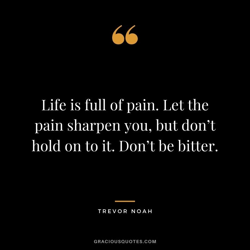 Life is full of pain. Let the pain sharpen you, but don’t hold on to it. Don’t be bitter.