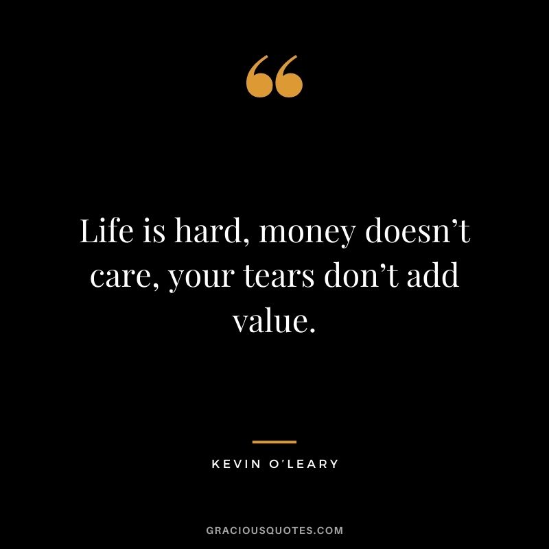 Life is hard, money doesn’t care, your tears don’t add value.