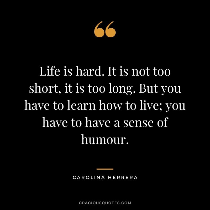 Life is hard. It is not too short, it is too long. But you have to learn how to live; you have to have a sense of humour.