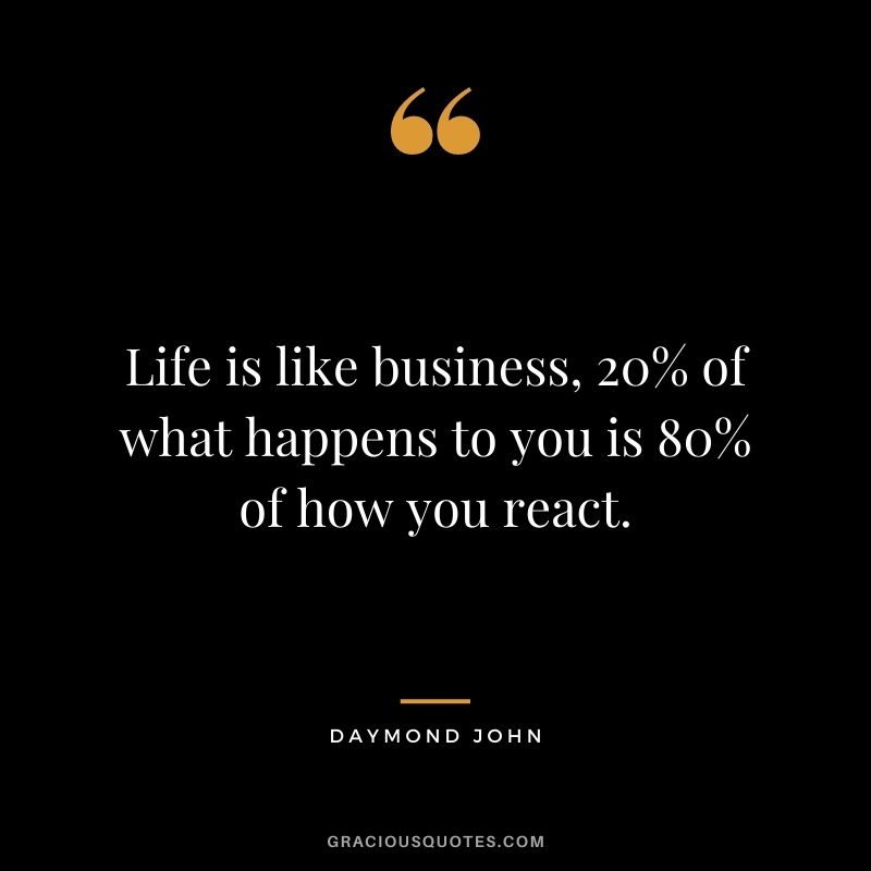 Life is like business, 20% of what happens to you is 80% of how you react.