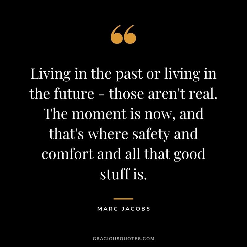 Living in the past or living in the future - those aren't real. The moment is now, and that's where safety and comfort and all that good stuff is.