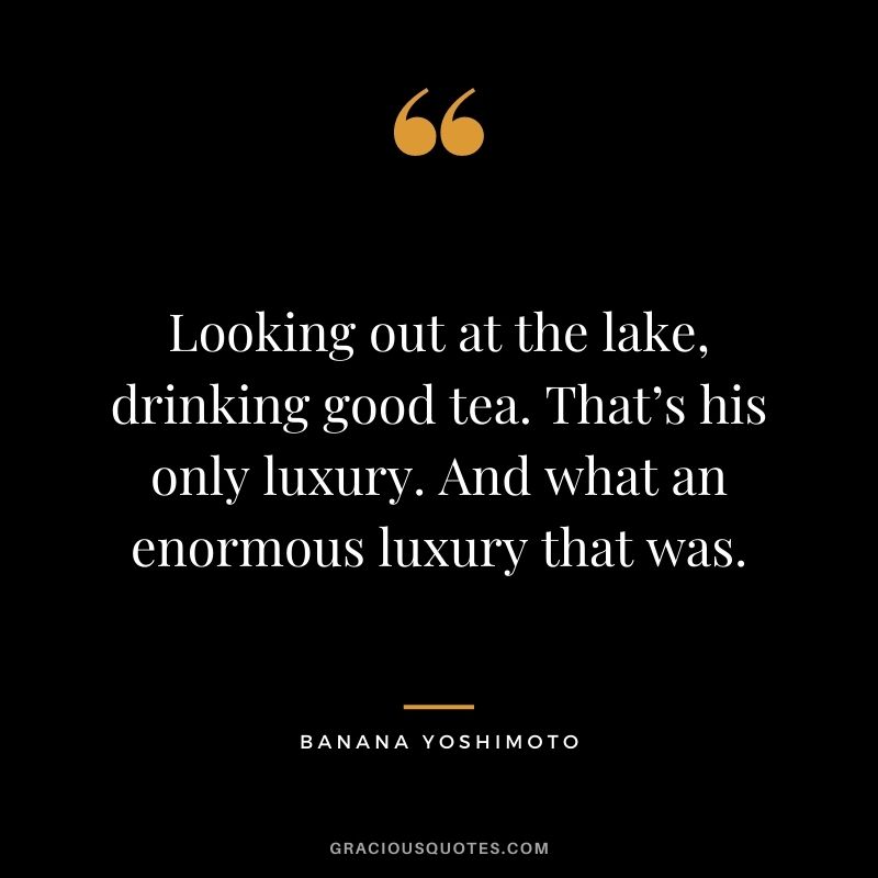 Looking out at the lake, drinking good tea. That’s his only luxury. And what an enormous luxury that was. - Banana Yoshimoto