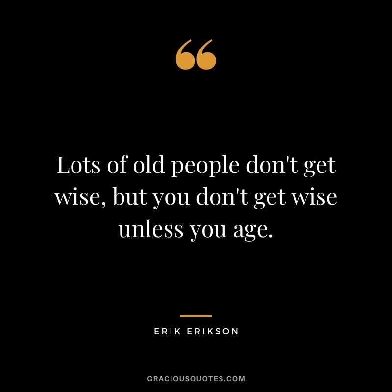 Lots of old people don't get wise, but you don't get wise unless you age.