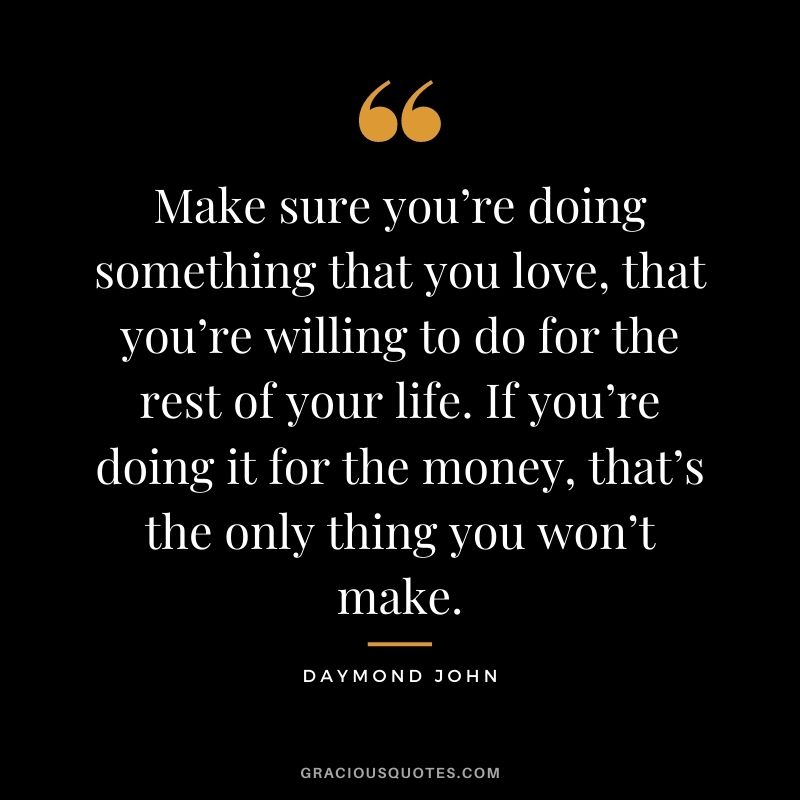 Make sure you’re doing something that you love, that you’re willing to do for the rest of your life. If you’re doing it for the money, that’s the only thing you won’t make.