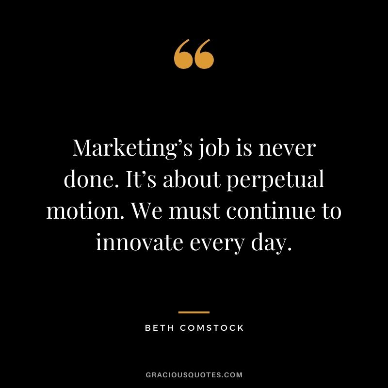 Marketing’s job is never done. It’s about perpetual motion. We must continue to innovate every day. — Beth Comstock