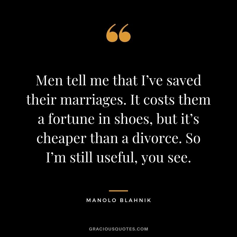 Men tell me that I’ve saved their marriages. It costs them a fortune in shoes, but it’s cheaper than a divorce. So I’m still useful, you see.