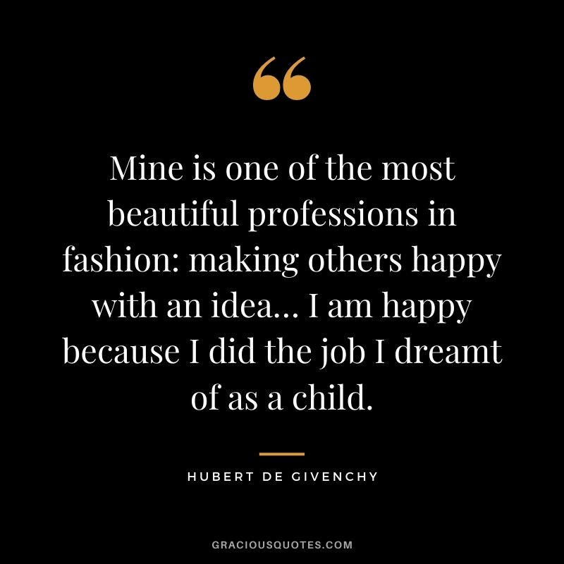 Mine is one of the most beautiful professions in fashion: making others happy with an idea… I am happy because I did the job I dreamt of as a child.