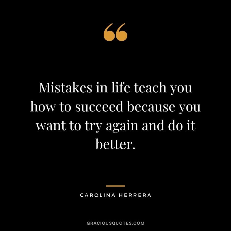 Mistakes in life teach you how to succeed because you want to try again and do it better.