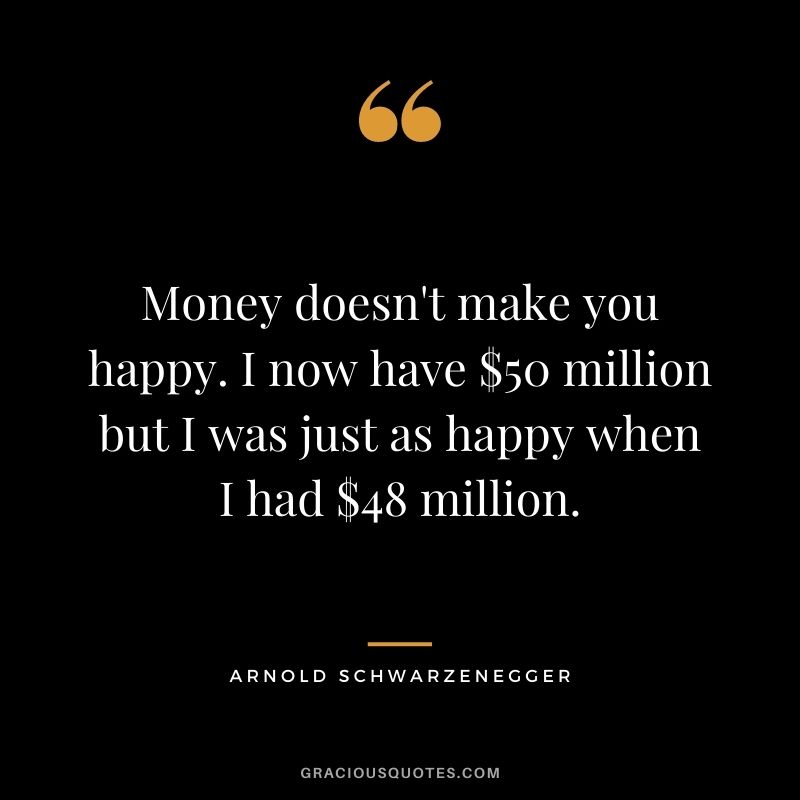 Money doesn't make you happy. I now have $50 million but I was just as happy when I had $48 million.