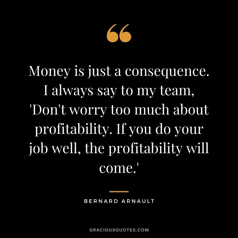 Money is just a consequence. I always say to my team, 'Don't worry too much about profitability. If you do your job well, the profitability will come.'
