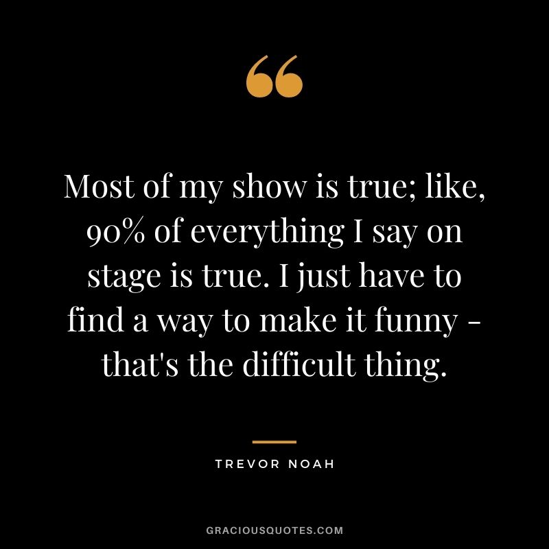 Most of my show is true; like, 90% of everything I say on stage is true. I just have to find a way to make it funny - that's the difficult thing.