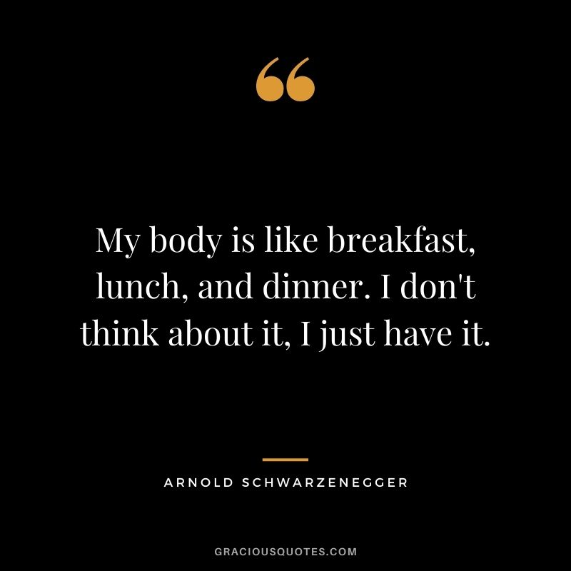 My body is like breakfast, lunch, and dinner. I don't think about it, I just have it.