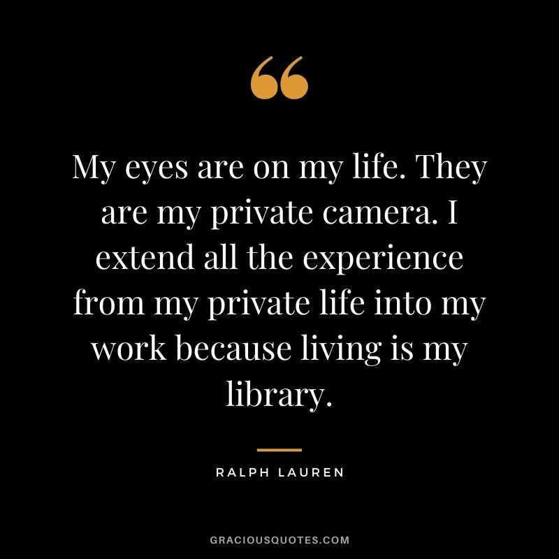 My eyes are on my life. They are my private camera. I extend all the experience from my private life into my work because living is my library.