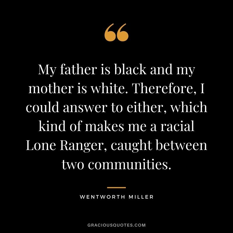 My father is black and my mother is white. Therefore, I could answer to either, which kind of makes me a racial Lone Ranger, caught between two communities.