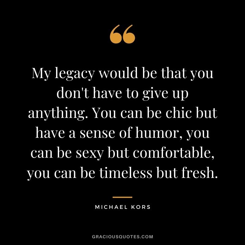 My legacy would be that you don't have to give up anything. You can be chic but have a sense of humor, you can be sexy but comfortable, you can be timeless but fresh.