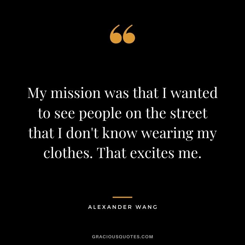 My mission was that I wanted to see people on the street that I don't know wearing my clothes. That excites me.