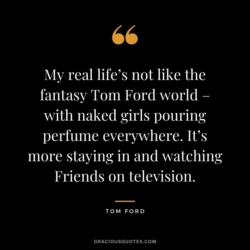 My real life’s not like the fantasy Tom Ford world – with naked girls pouring perfume everywhere. It’s more staying in and watching Friends on television.