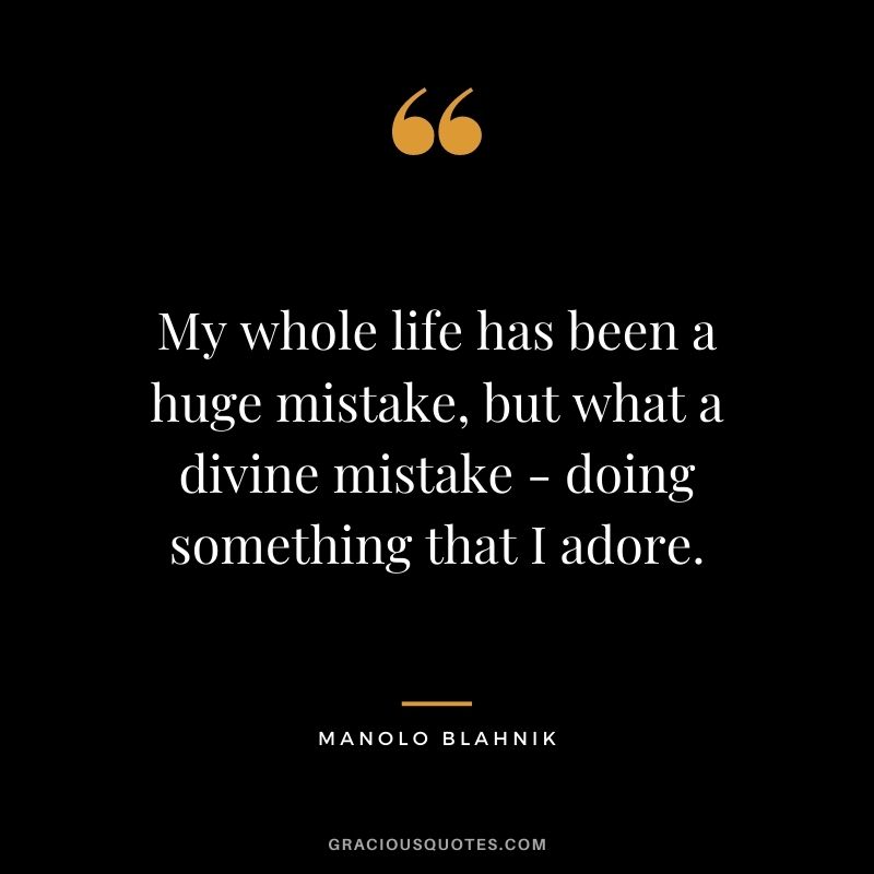 My whole life has been a huge mistake, but what a divine mistake - doing something that I adore.