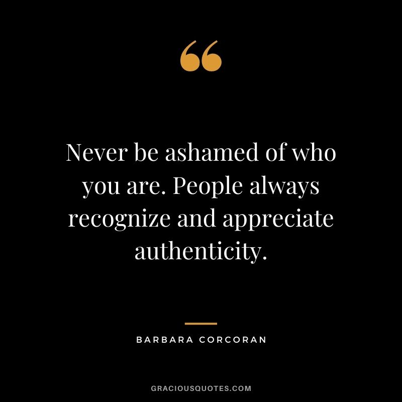 Never be ashamed of who you are. People always recognize and appreciate authenticity.