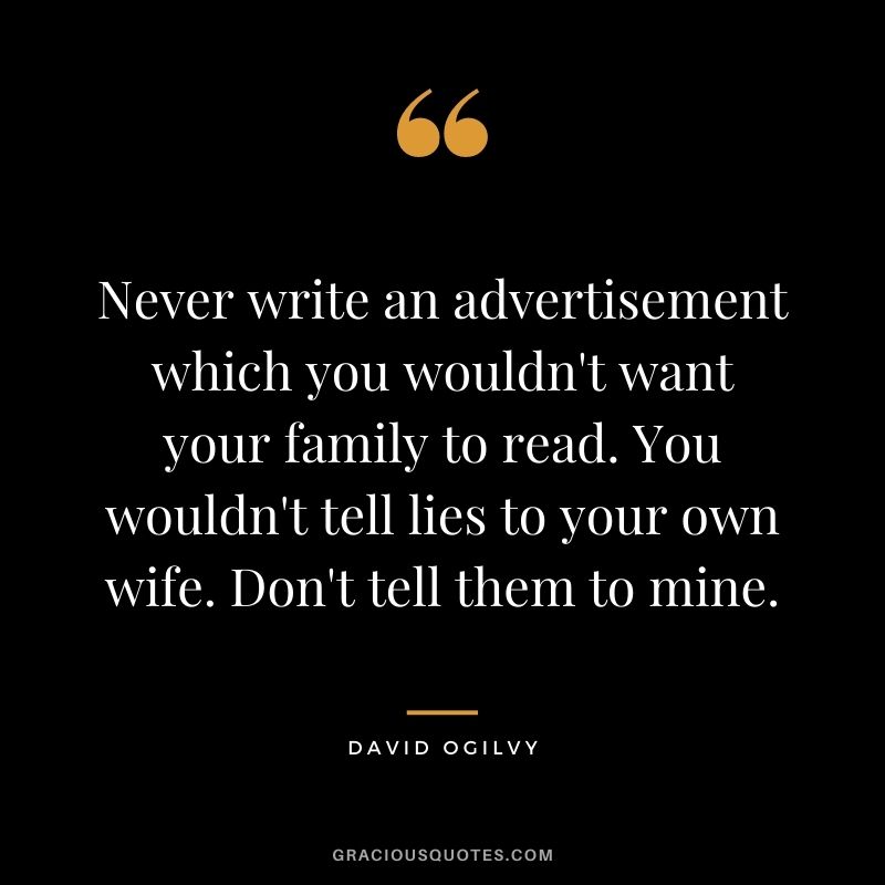 Never write an advertisement which you wouldn't want your family to read. You wouldn't tell lies to your own wife. Don't tell them to mine.