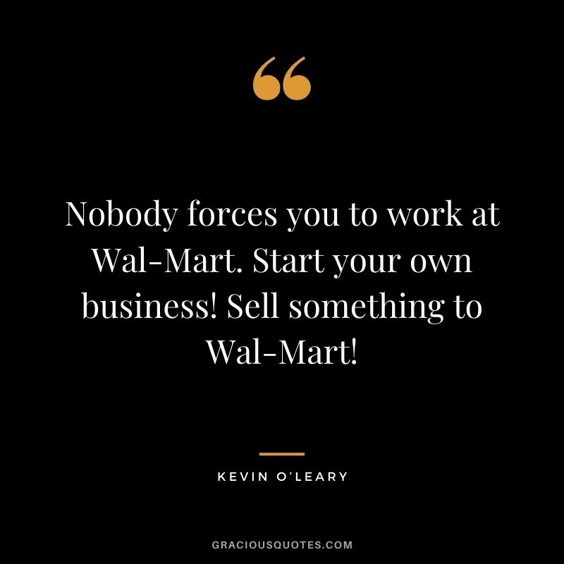 Nobody forces you to work at Wal-Mart. Start your own business! Sell something to Wal-Mart!