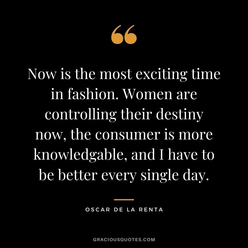 Now is the most exciting time in fashion. Women are controlling their destiny now, the consumer is more knowledgable, and I have to be better every single day.