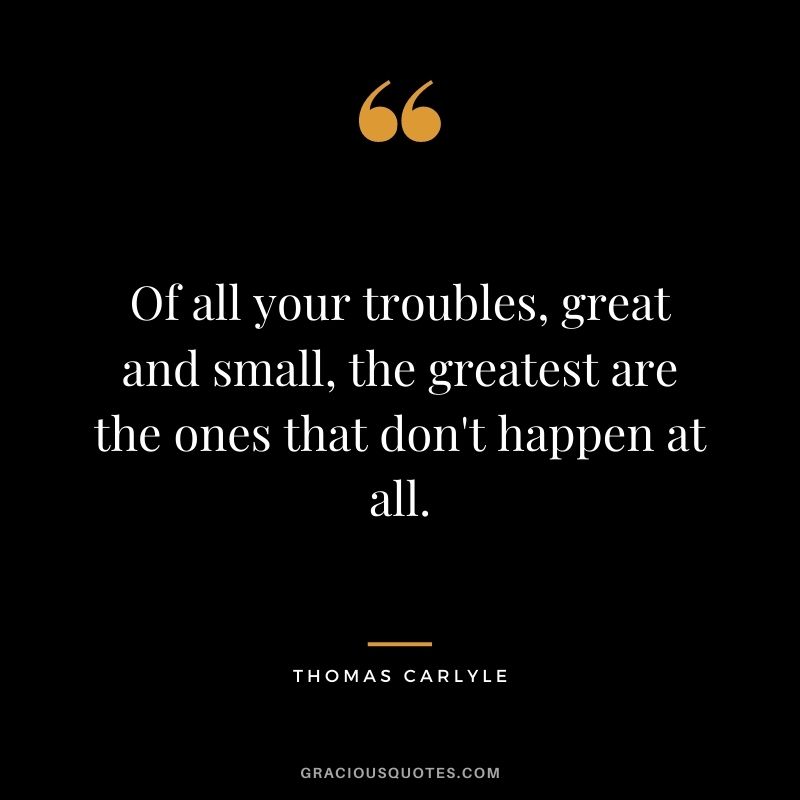 Of all your troubles, great and small, the greatest are the ones that don't happen at all.