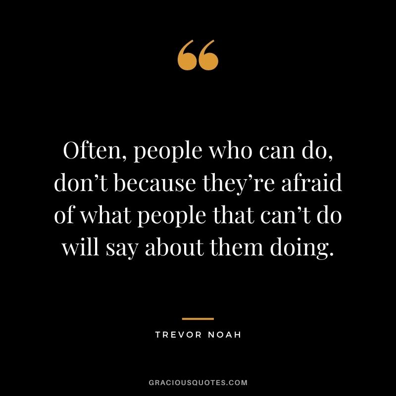 Often, people who can do, don’t because they’re afraid of what people that can’t do will say about them doing.