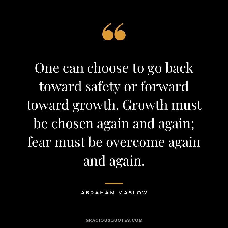 One can choose to go back toward safety or forward toward growth. Growth must be chosen again and again; fear must be overcome again and again.