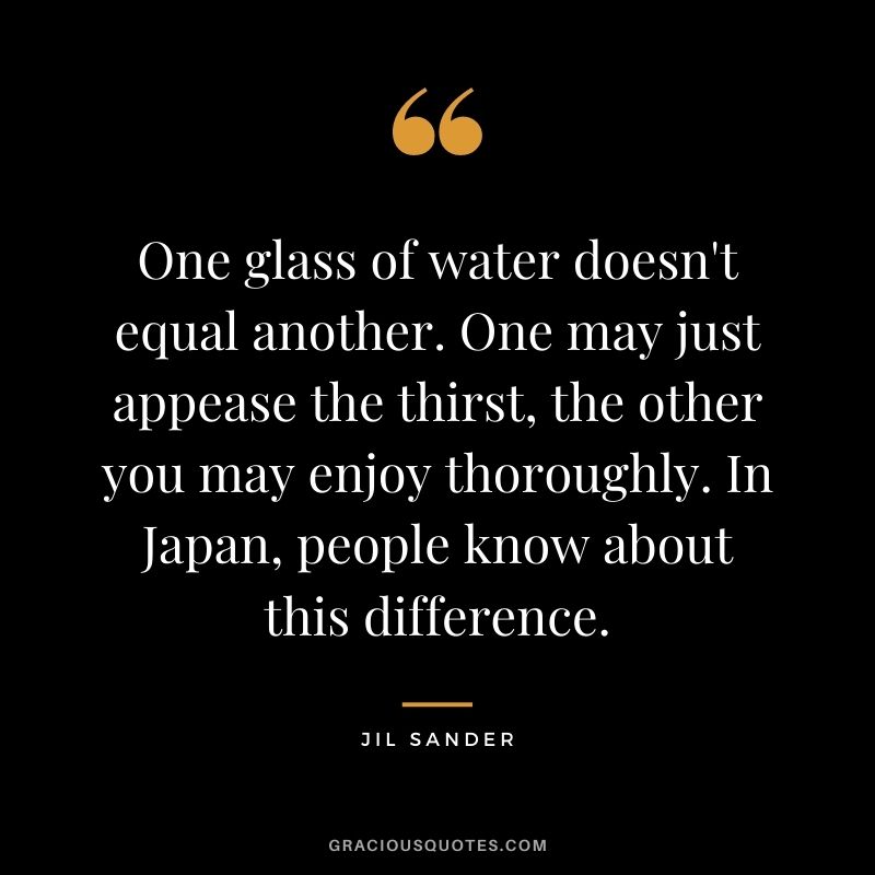 One glass of water doesn't equal another. One may just appease the thirst, the other you may enjoy thoroughly. In Japan, people know about this difference.
