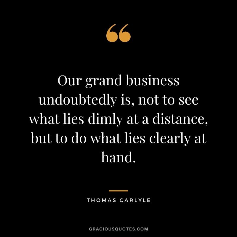 Our grand business undoubtedly is, not to see what lies dimly at a distance, but to do what lies clearly at hand.