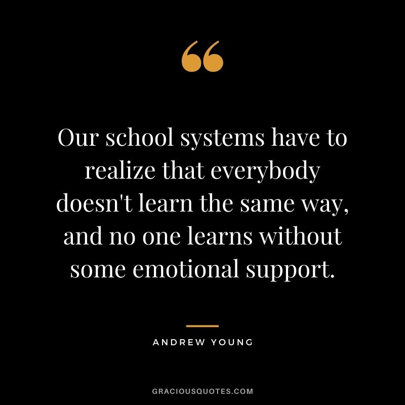 Our school systems have to realize that everybody doesn't learn the same way, and no one learns without some emotional support.