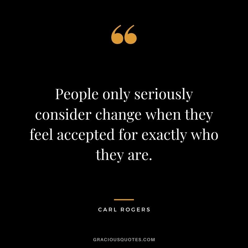 People only seriously consider change when they feel accepted for exactly who they are.