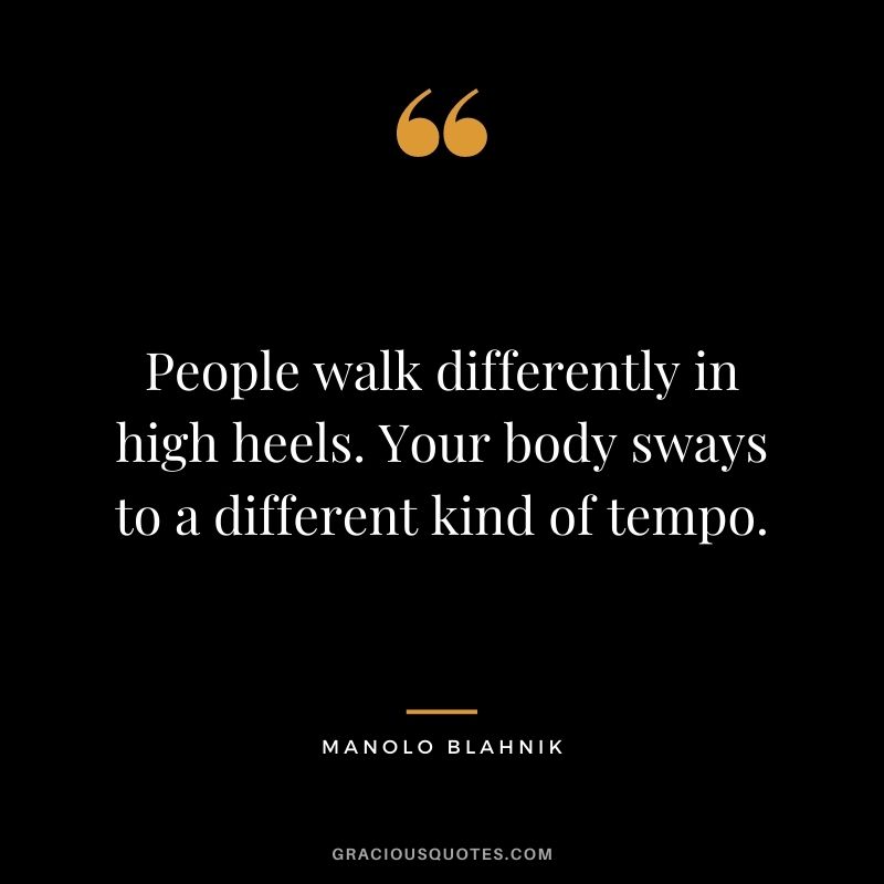 People walk differently in high heels. Your body sways to a different kind of tempo.
