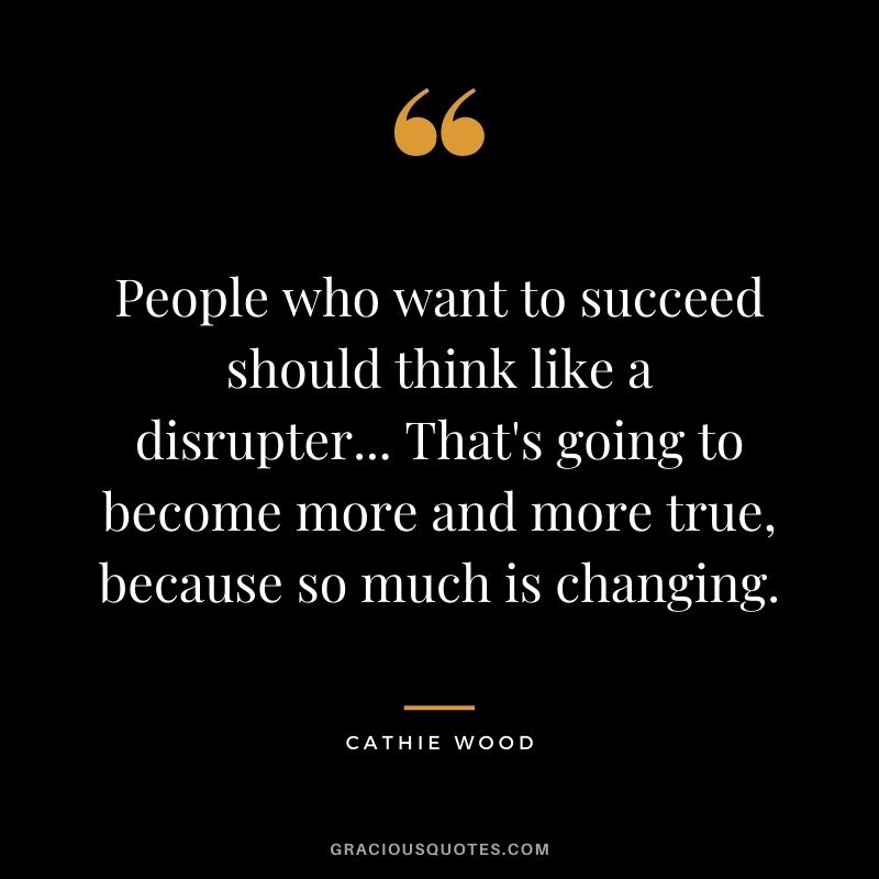 People who want to succeed should think like a disrupter... That's going to become more and more true, because so much is changing.
