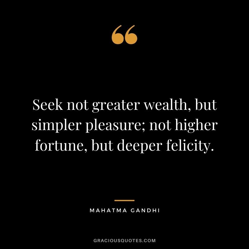 Seek not greater wealth, but simpler pleasure; not higher fortune, but deeper felicity. ― Mahatma Gandhi