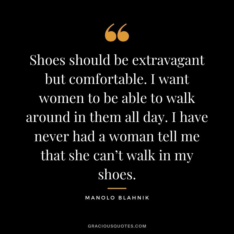 Shoes should be extravagant but comfortable. I want women to be able to walk around in them all day. I have never had a woman tell me that she can’t walk in my shoes.