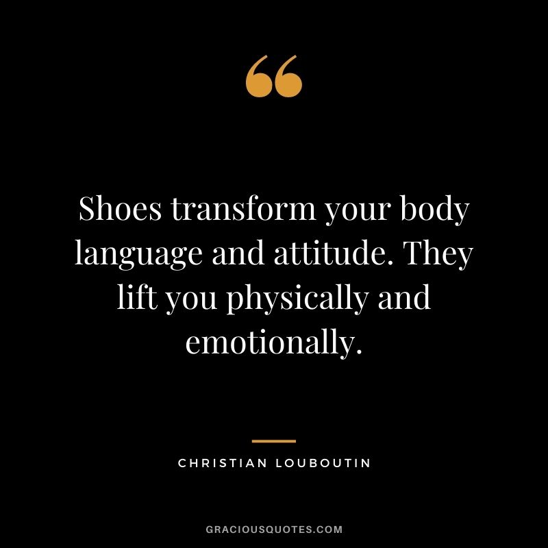 Shoes transform your body language and attitude. They lift you physically and emotionally.