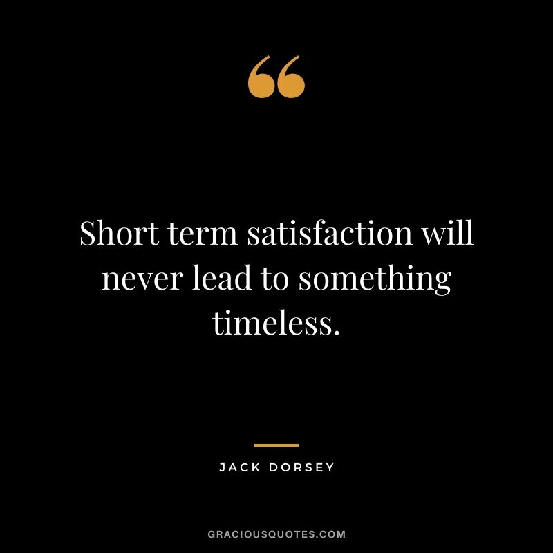 Short term satisfaction will never lead to something timeless.