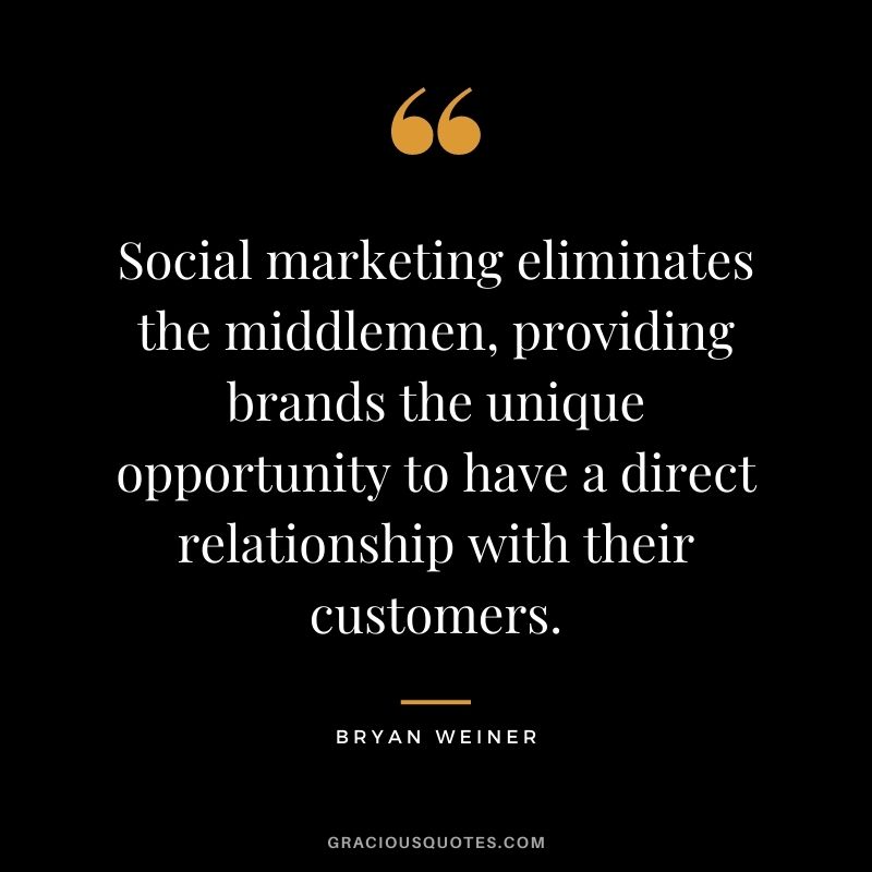 Social marketing eliminates the middlemen, providing brands the unique opportunity to have a direct relationship with their customers. — Bryan Weiner