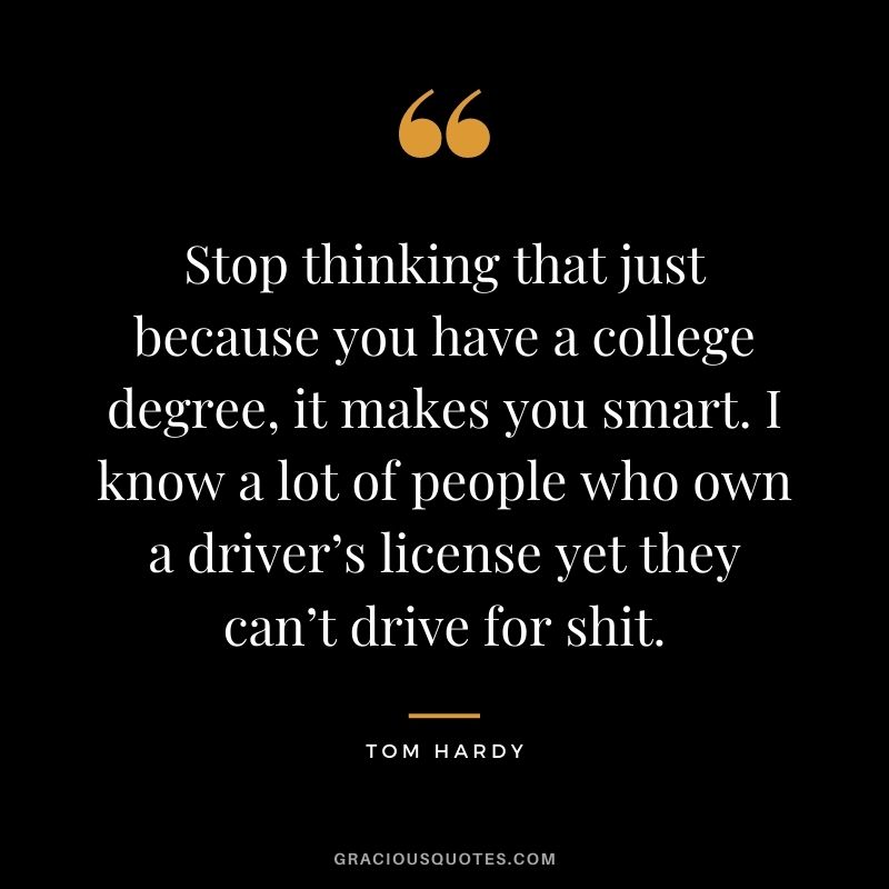 Stop thinking that just because you have a college degree, it makes you smart. I know a lot of people who own a driver’s license yet they can’t drive for shit.