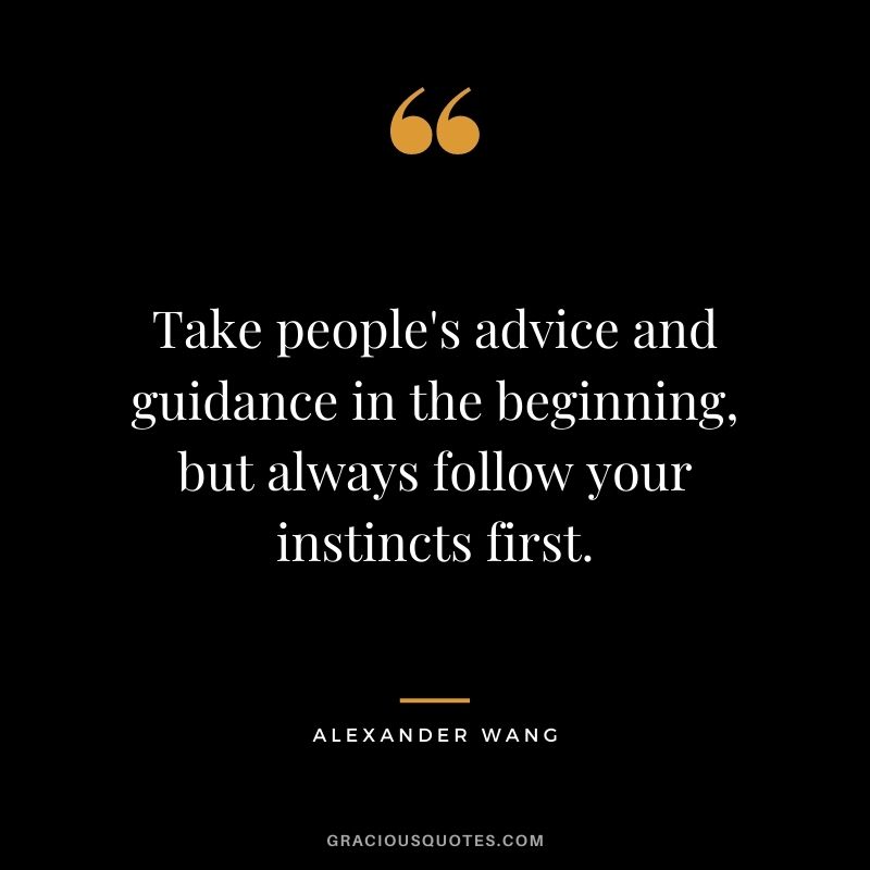 Take people's advice and guidance in the beginning, but always follow your instincts first.