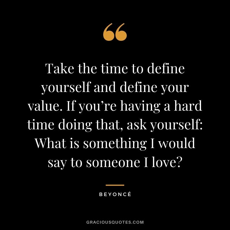 Take the time to define yourself and define your value. If you’re having a hard time doing that, ask yourself: What is something I would say to someone I love?