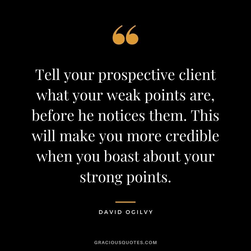 Tell your prospective client what your weak points are, before he notices them. This will make you more credible when you boast about your strong points.