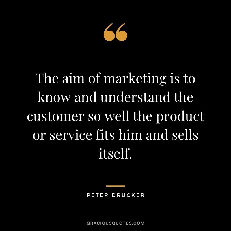 The aim of marketing is to know and understand the customer so well the product or service fits him and sells itself. - Peter Drucker