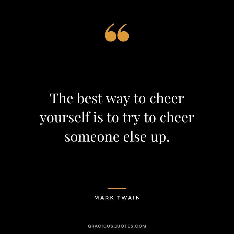 The best way to cheer yourself is to try to cheer someone else up. - Mark Twain